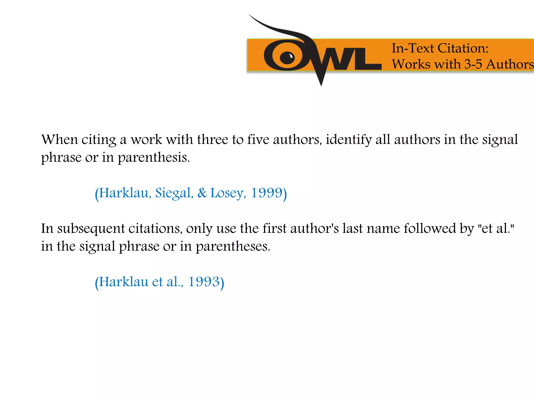 When citing a work with three to five authors, identify all authors in the signal
phrase or in parenthesis.
(Harklau, Siegal, & Losey, 1999)
In subsequent citations, only use the first author's last name followed by "et al."
in the signal phrase or in parentheses.
(Harklau et al., 1993)
In-Text Citation:
Works with 3-5 Authors
 
