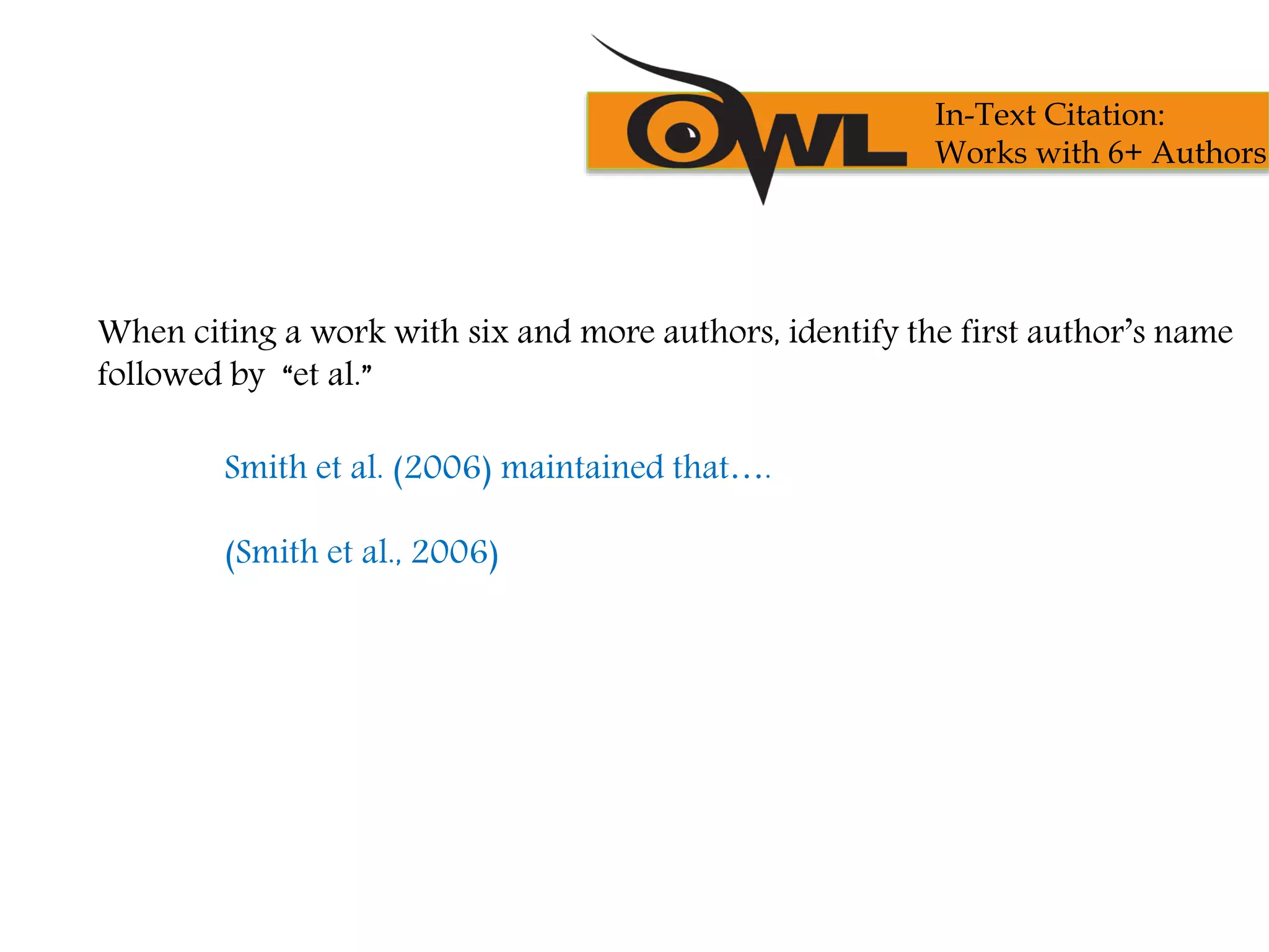 When citing a work with six and more authors, identify the first author’s name
followed by “et al.”
Smith et al. (2006) maintained that….
(Smith et al., 2006)
In-Text Citation:
Works with 6+ Authors
 