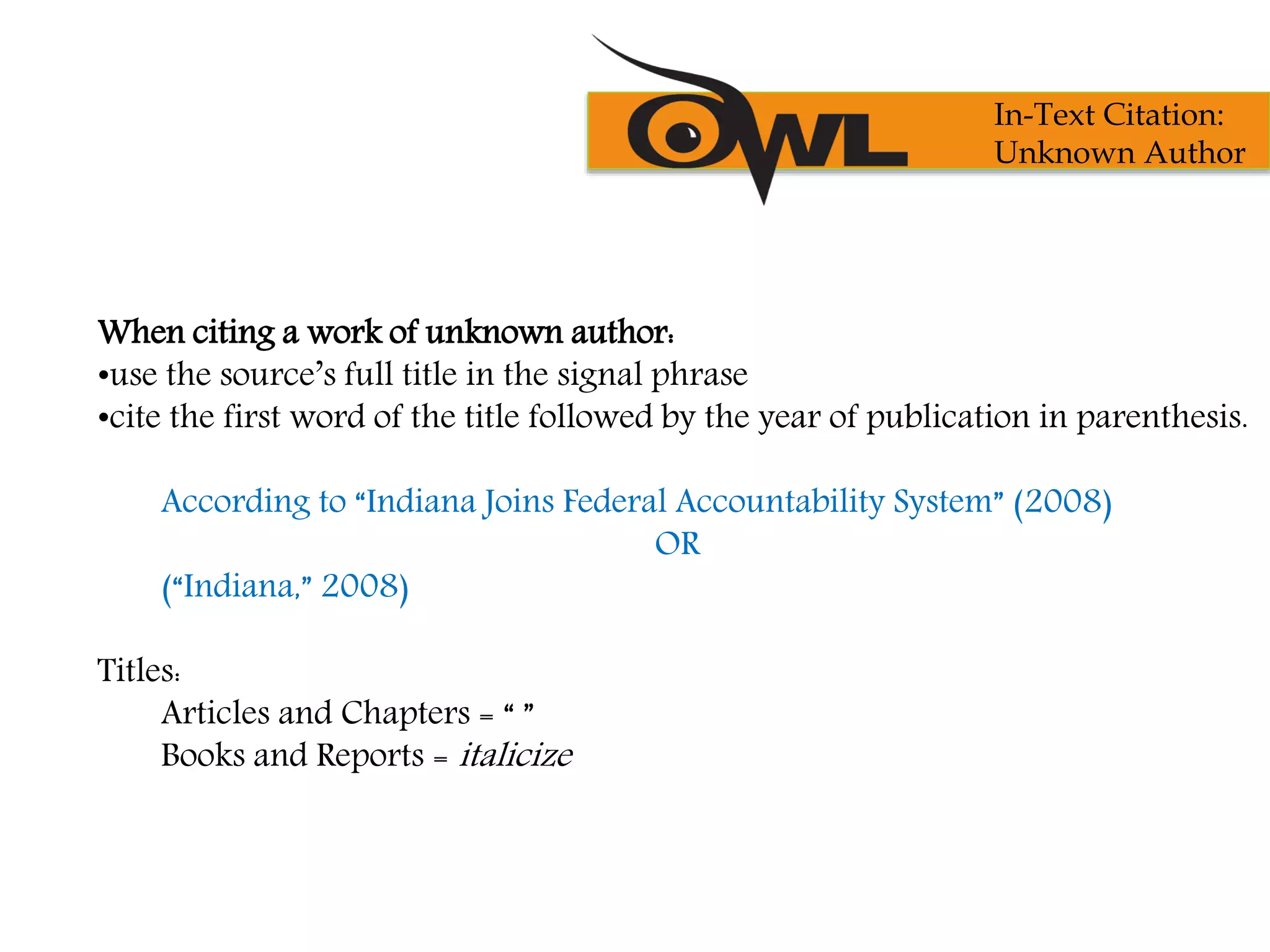 When citing a work of unknown author:
•use the source’s full title in the signal phrase
•cite the first word of the title followed by the year of publication in parenthesis.
According to “Indiana Joins Federal Accountability System” (2008)
OR
(“Indiana,” 2008)
Titles:
Articles and Chapters = “ ”
Books and Reports = italicize
In-Text Citation:
Unknown Author
 