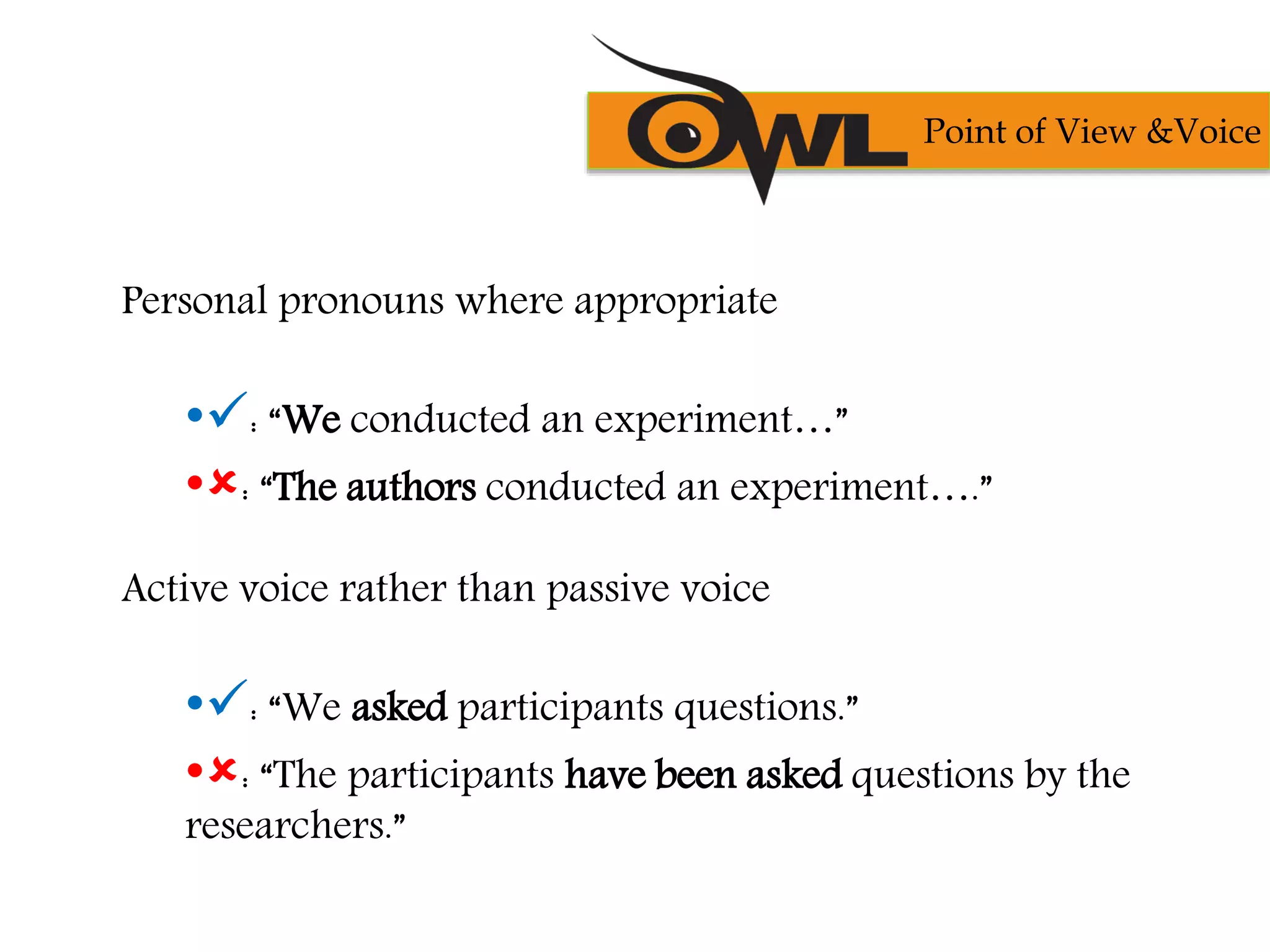 Personal pronouns where appropriate
•: “We conducted an experiment…”
•: “The authors conducted an experiment….”
Active voice rather than passive voice
•: “We asked participants questions.”
•: “The participants have been asked questions by the
researchers.”
Point of View &Voice
 