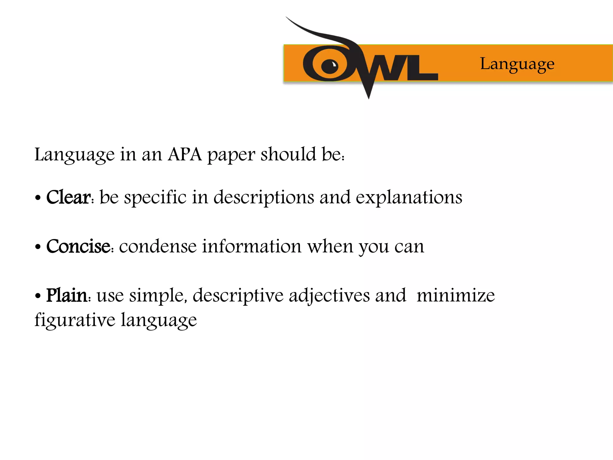 Language in an APA paper should be:
• Clear: be specific in descriptions and explanations
• Concise: condense information when you can
• Plain: use simple, descriptive adjectives and minimize
figurative language
Language
 