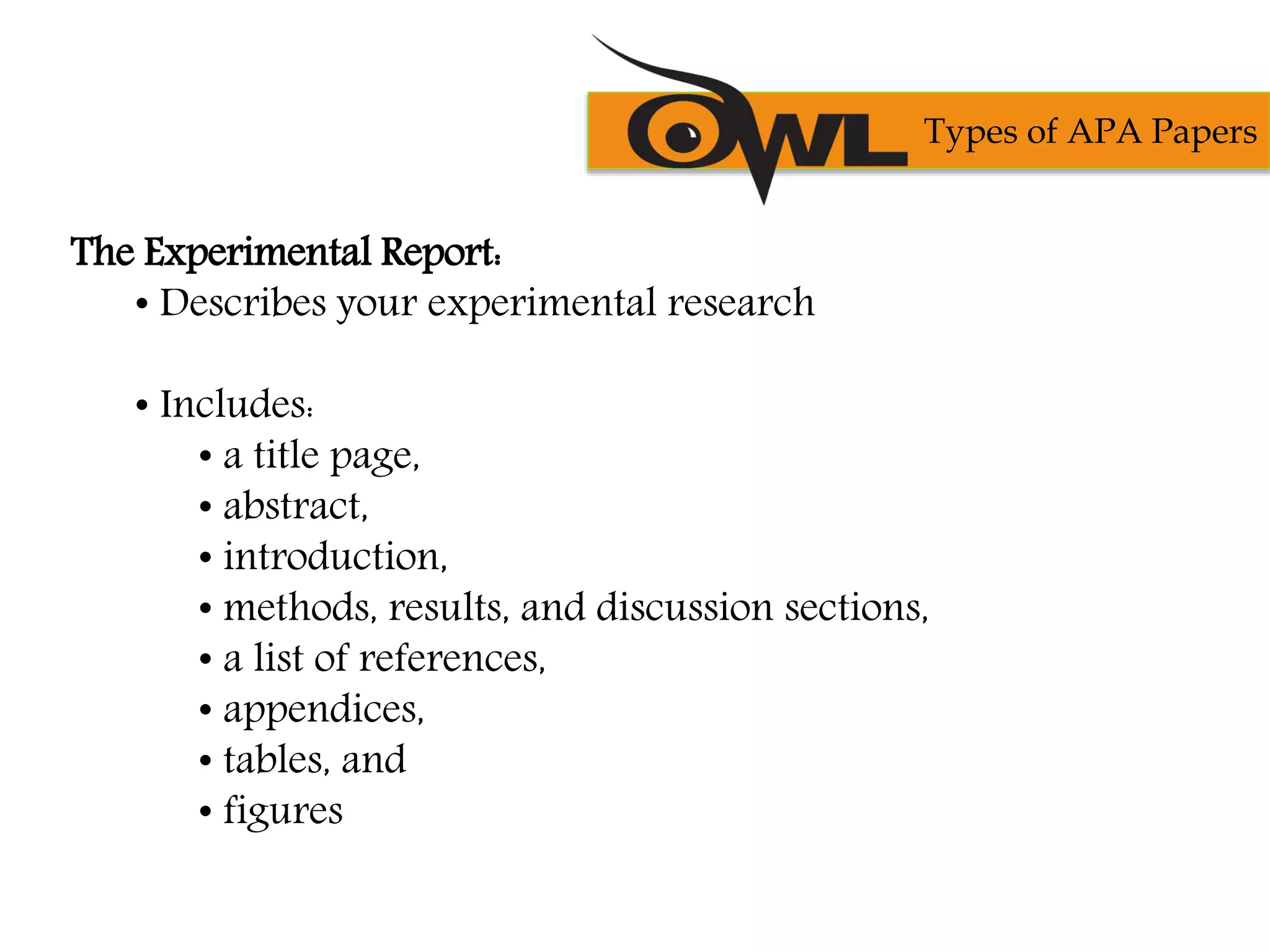 The Experimental Report:
• Describes your experimental research
• Includes:
• a title page,
• abstract,
• introduction,
• methods, results, and discussion sections,
• a list of references,
• appendices,
• tables, and
• figures
Types of APA Papers
 