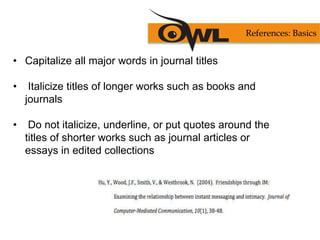 • Capitalize all major words in journal titles
• Italicize titles of longer works such as books and
journals
• Do not italicize, underline, or put quotes around the
titles of shorter works such as journal articles or
essays in edited collections
References: Basics
 