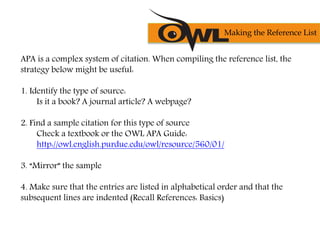 APA is a complex system of citation. When compiling the reference list, the
strategy below might be useful:
1. Identify the type of source:
Is it a book? A journal article? A webpage?
2. Find a sample citation for this type of source
Check a textbook or the OWL APA Guide:
http://owl.english.purdue.edu/owl/resource/560/01/
3. “Mirror” the sample
4. Make sure that the entries are listed in alphabetical order and that the
subsequent lines are indented (Recall References: Basics)
Making the Reference List
 