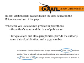 In-text citations help readers locate the cited source in the
References section of the paper.
Whenever you use a source, provide in parenthesis:
• the author’s name and the date of publication
• for quotations and close paraphrases, provide the author’s
name, date of publication, and a page number
In-text Citation: Basics
 