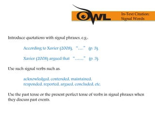 Introduce quotations with signal phrases, e.g.:
According to Xavier (2008), “….” (p. 3).
Xavier (2008) argued that “……” (p. 3).
Use such signal verbs such as:
acknowledged, contended, maintained,
responded, reported, argued, concluded, etc.
Use the past tense or the present perfect tense of verbs in signal phrases when
they discuss past events.
In-Text Citation:
Signal Words
 