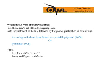 When citing a work of unknown author:
•use the source’s full title in the signal phrase
•cite the first word of the title followed by the year of publication in parenthesis.
According to “Indiana Joins Federal Accountability System” (2008)
OR
(“Indiana,” 2008)
Titles:
Articles and Chapters = “ ”
Books and Reports = italicize
In-Text Citation:
Unknown Author
 
