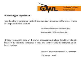When citing an organization:
•mention the organization the first time you cite the source in the signal phrase
or the parenthetical citation.
•If the organization has a well-known abbreviation, include the abbreviation in
brackets the first time the source is cited and then use only the abbreviation in
later citations.
In-Text Citation:
Organization
 