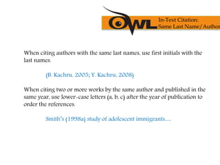 When citing authors with the same last names, use first initials with the
last names.
(B. Kachru, 2005; Y. Kachru, 2008)
When citing two or more works by the same author and published in the
same year, use lower-case letters (a, b, c) after the year of publication to
order the references.
Smith’s (1998a) study of adolescent immigrants…
In-Text Citation:
Same Last Name/Author
 