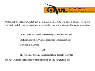 When citing interviews, letters, e-mails, etc., include the communicator’s name,
the fact that it was personal communication, and the date of the communication.
Do not include personal communication in the reference list.
In-Text Citation:
Personal Communication
 