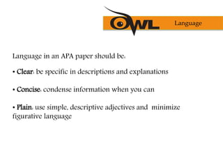 Language in an APA paper should be:
• Clear: be specific in descriptions and explanations
• Concise: condense information when you can
• Plain: use simple, descriptive adjectives and minimize
figurative language
Language
 