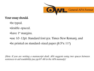 Your essay should:
•be typed,
•double-spaced,
•have 1” margins,
•use 10-12pt. Standard font (ex. Times New Roman), and
•be printed on standard-sized paper (8.5”x 11”)
[Note: If you are writing a manuscript draft, APA suggests using two spaces between
sentences to aid readability (see pp.87-88 in the APA manual).]
General APA Format
 