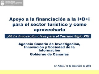 Agencia Canaria de Investigación, Innovación y Sociedad de la Información Gobierno de Canarias Apoyo a la financiación a la I+D+i para el sector turístico y como aprovecharla _08 La Innovación clave para el Turismo Siglo XXI En Adeje , 12 de diciembre de 2008 