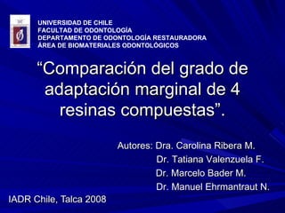 “ Comparación del grado de adaptación marginal de 4 resinas compuestas”. IADR Chile, Talca 2008 UNIVERSIDAD DE CHILE FACULTAD DE ODONTOLOGÍA DEPARTAMENTO DE ODONTOLOGÍA RESTAURADORA ÁREA DE BIOMATERIALES ODONTOLÓGICOS  Autores: Dra. Carolina Ribera M. Dr. Tatiana Valenzuela F. Dr. Marcelo Bader M. Dr. Manuel Ehrmantraut N. 