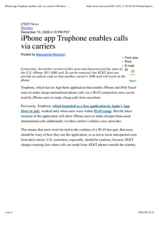 iPhone app Truphone enables calls via carriers | Wireless - ...   http://news.cnet.com/8301-1035_3-10120724-94.html?part=r...




               CNET News
               Wireless
               December 10, 2008 4:10 PM PST

               iPhone app Truphone enables calls
               via carriers
               Posted by Marguerite Reardon
                                                                                          Font size
                                                                                          Print
                                                                                          E-mail
               Correction: An earlier version of this story mischaracterized the state of Share
                                                                                                        88
               the U.S. iPhone 3G's SIM card. It can be removed, but AT&T does not                     diggs
               provide an unlock code so that another carrier's SIM card will work on the
               phone.                                                                                  digg it


               Truphone, which has an App Store application that enables iPhone and iPod Touch
               users to make cheap international phone calls via a Wi-Fi connection, now can be
               used by iPhone users to make cheap calls from anywhere.

               Previously, Truphone, which launched as a free application in Apple's App
               Store in July, worked only when users were within Wi-Fi range. But the latest
               iteration of the application will allow iPhone users to make cheaper-than-usual
               international calls additionally via their carrier's cellular voice networks.

               This means that users won't be tied to the conﬁnes of a Wi-Fi hot spot. But users
               should be wary of how they use the application, so as not to incur unexpected costs
               from their carrier. U.S. customers, especially, should be cautious, because AT&T
               charges roaming fees when calls are made from AT&T phones outside the country.




1 sur 4                                                                                                          30/01/09 22:25
 