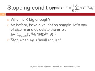 Stopping condition
November 11, 2008Bayesian Neural Networks, Malina Kirn
16
 When is K big enough?
 As before, have a validation sample, let’s say
of size m and calculate the error:
Δy=Σi=1…m|y(i)-BNN(x(i), θ)|2
 Stop when Δy is ‘small enough.’



K
k
k
nn
xf
K
xBNN
1
)1()1(
),(
1
)( 

 