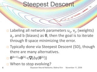 November 11, 2008Bayesian Neural Networks, Malina Kirn6
Steepest Descent
 Labeling all network parameters uij, vj, (weights)
aj, and b (biases) as θ, then the goal is to iterate
through θ space minimizing the error.
 Typically done via Steepest Descent (SD), though
there are many alternatives.
 θ(k+1)=θ(k)-c (Δy(θ(k)))
 When to stop evolving?
Δ
 