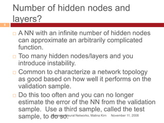 Number of hidden nodes and
layers?
November 11, 2008Bayesian Neural Networks, Malina Kirn
8
 A NN with an infinite number of hidden nodes
can approximate an arbitrarily complicated
function.
 Too many hidden nodes/layers and you
introduce instability.
 Common to characterize a network topology
as good based on how well it performs on the
validation sample.
 Do this too often and you can no longer
estimate the error of the NN from the validation
sample. Use a third sample, called the test
sample, to do so.
 