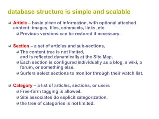 database structure is simple and scalable Article  – basic piece of information, with optional attached content: images, files, comments, links, etc. Previous versions can be restored if necessary. Section  – a set of articles and sub-sections. The content tree is not limited,  and is reflected dynamically at the Site Map. Each section is configured individually as a blog, a wiki, a forum, or something else. Surfers select sections to monitor through their watch list. Category  – a list of articles, sections, or users Free-form tagging is allowed. Site associates do explicit categorization. the tree of categories is not limited. 