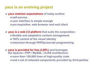 yacs is an evolving project yacs matches expectations  of today surfers: self-service user interface is simple enough pre-requisites: web browser and mail client yacs is a web 2.0 platform  that suits the corporation: flexible and adaptative content management 100% control of the visual identity extension through PHP/javascript programming yacs is provided for free (LGPL)  and leverages  the Apache / PHP / MySQL / AJAX architecture: more than 150,000 lines of high-quality code and a set of selected components provided by third-parties 