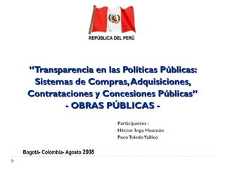 ““Transparencia en las Políticas Públicas:Transparencia en las Políticas Públicas:
Sistemas de Compras,Adquisiciones,Sistemas de Compras,Adquisiciones,
Contrataciones y Concesiones Públicas”Contrataciones y Concesiones Públicas”
- OBRAS PÚBLICAS -- OBRAS PÚBLICAS -
Participantes :
Héctor Inga Huamán
PacoToledoYallico
REPÚBLICAREPÚBLICA DEL PERÚDEL PERÚ
Bogotá- Colombia- Agosto 2008
 