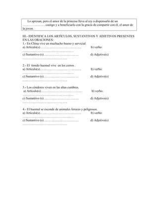 Lo apresan, pero el amor de la princesa lleva al rey a dispensarlo de un
………………….castigo y a beneficiarlo con la gracia de compartir con él, el amor de
la joven.
III.- IDENTIFICA LOS ARTÍCULOS, SUSTANTIVOS Y ADJETIVOS PRESENTES
EN LAS ORACIONES:
1.- En China vive un muchacho bueno y servicial.
a) Artículo(s)………………………………… b) verbo:
…………………………………………
c) Sustantivo (s)…………………………… d) Adjetivo(s)
……………………………………
2.- El tímido huemul vive en los cerros .
a) Artículo(s)………………………………… b) verbo:
…………………………………………
c) Sustantivo (s)…………………………… d) Adjetivo(s)
……………………………………
3.- Los cóndores viven en las altas cumbres.
a) Artículo(s)………………………………… b) verbo:
…………………………………………
c) Sustantivo (s)…………………………… d) Adjetivo(s)
……………………………………
4.- El huemul se esconde de animales feroces y peligrosos.
a) Artículo(s)………………………………… b) verbo:
…………………………………………
c) Sustantivo (s)…………………………… d) Adjetivo(s)
……………………………………
 