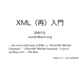 XML（再）入門
                     国島丈生
                 kunishi@acm.org

... the correct full name of XML, is “Extensible Markup
Language”. “eXtensible Markup Language” is just a
spelling error. -- Tim Bray

                                       2008-12-11, SIG WI2研究会
 