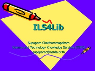 ILS4Lib Supaporn Chaithammapakorn Science and Technology Knowledge Services (STKS) [email_address] 