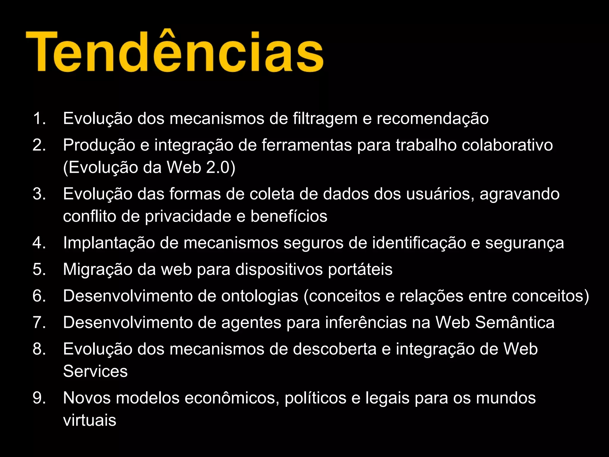 1. Evolução dos mecanismos de filtragem e recomendação
2. Produção e integração de ferramentas para trabalho colaborativo
(Evolução da Web 2.0)
3. Evolução das formas de coleta de dados dos usuários, agravando
conflito de privacidade e benefícios
4. Implantação de mecanismos seguros de identificação e segurança
5. Migração da web para dispositivos portáteis
6. Desenvolvimento de ontologias (conceitos e relações entre conceitos)
7. Desenvolvimento de agentes para inferências na Web Semântica
8. Evolução dos mecanismos de descoberta e integração de Web
Services
9. Novos modelos econômicos, políticos e legais para os mundos
virtuais
 