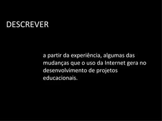 DESCREVER a partir da experiência, algumas das mudanças que o uso da Internet gera no desenvolvimento de projetos educacionais. 