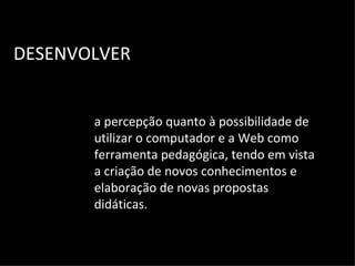 DESENVOLVER a percepção quanto à possibilidade de utilizar o computador e a Web como ferramenta pedagógica, tendo em vista a criação de novos conhecimentos e elaboração de novas propostas didáticas. 