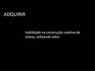 ADQUIRIR habilidade na construção coletiva de textos, utilizando wikis. 