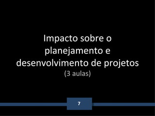 7 Impacto sobre o planejamento e desenvolvimento de projetos (3 aulas) 