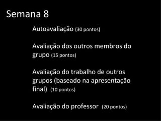 Semana 8 Autoavaliação  (30 pontos) Avaliação dos outros membros do grupo  (15 pontos) Avaliação do trabalho de outros grupos (baseado na apresentação final)  (10 pontos) Avaliação do professor  (20 pontos) 
