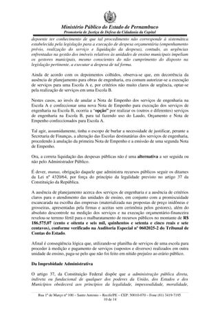 Ministério Público do Estado de Pernambuco
Promotoria de Justiça de Defesa da Cidadania da Capital
depoente ter conhecimento de que tal procedimento não corresponde à sistemática
estabelecida pela legislação para a execução de despesa orçamentária (empenhamento
prévio, realização do serviço e liquidação da despesa), contudo, as urgências
enfrentadas na gestão dos imóveis relativos às unidades de ensino municipais impeliam
os gestores municipais, mesmo conscientes do não cumprimento do disposto na
legislação pertinente, a executar a despesa de tal forma.
Ainda de acordo com os depoimentos colhidos, observa-se que, em decorrência da
ausência de planejamento para obras de engenharia, era comum autorizar-se a execução
de serviços para uma Escola A e, por critérios não muito claros de urgência, optar-se
pela realização de serviços em uma Escola B.
Nestes casos, ao invés de anular a Nota de Empenho dos serviços de engenharia na
Escola A e confeccionar uma nova Nota de Empenho para execução dos serviços de
engenharia na Escola B, ocorria a “opção” por realizar os (outros e diferentes) serviços
de engenharia na Escola B, para tal fazendo uso do Laudo, Orçamento e Nota de
Empenho confeccionados para Escola A.
Tal agir, assumidamente, tinha o escopo de burlar a necessidade de justificar, perante a
Secretaria de Finanças, a alteração das Escolas destinatárias dos serviços de engenharia,
procedendo à anulação da primeira Nota de Empenho e a emissão de uma segunda Nota
de Empenho.
Ora, a correta liquidação das despesas públicas não é uma alternativa a ser seguida ou
não pelo Administrador Público.
É dever, munus, obrigação daquele que administra recursos públicos seguir os ditames
da Lei nº 4320/64, por força do princípio da legalidade previsto no artigo 37 da
Constituição da República.
A ausência de planejamento acerca dos serviços de engenharia e a ausência de critérios
claros para o atendimento das unidades de ensino, em conjunto com a promiscuidade
escancarada na escolha das empresas (materializada nas propostas de preço inidôneas e
grosseiras, apresentadas pela firmas e aceitas sem cerimônia pelos gestores), além do
absoluto descontrole na medição dos serviços e na execução orçamentário-financeira
revelou-se terreno fértil para o malbaratamento de recursos públicos no montante de R$
186.575,07 (cento e oitenta e seis mil, quinhentos e setenta e cinco reais e sete
centavos), conforme verificado na Auditoria Especial nº 0602025-2 do Tribunal de
Contas do Estado.
Afinal é conseqüência lógica que, utilizando-se planilha de serviços de uma escola para
proceder à medição e pagamento de serviços (supostos e diversos) realizados em outra
unidade de ensino, paga-se pelo que não foi feito em nítido prejuízo ao erário público.
Da Improbidade Administrativa
O artigo 37, da Constituição Federal dispõe que a administração pública direta,
indireta ou fundacional de qualquer dos poderes da União, dos Estados e dos
Municípios obedecerá aos princípios da legalidade, impessoalidade, moralidade,
Rua 1º de Março nº 100 – Santo Antonio – Recife/PE – CEP: 50010-070 – Fone (81) 3419-7195
10 de 14
 