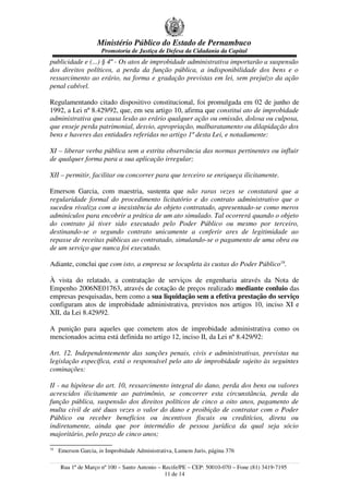 Ministério Público do Estado de Pernambuco
Promotoria de Justiça de Defesa da Cidadania da Capital
publicidade e (...) § 4º - Os atos de improbidade administrativa importarão a suspensão
dos direitos políticos, a perda da função pública, a indisponibilidade dos bens e o
ressarcimento ao erário, na forma e gradação previstas em lei, sem prejuízo da ação
penal cabível.
Regulamentando citado dispositivo constitucional, foi promulgada em 02 de junho de
1992, a Lei nº 8.429/92, que, em seu artigo 10, afirma que constitui ato de improbidade
administrativa que causa lesão ao erário qualquer ação ou omissão, dolosa ou culposa,
que enseje perda patrimonial, desvio, apropriação, malbaratamento ou dilapidação dos
bens e haveres das entidades referidas no artigo 1º desta Lei, e notadamente:
XI – liberar verba pública sem a estrita observância das normas pertinentes ou influir
de qualquer forma para a sua aplicação irregular;
XII – permitir, facilitar ou concorrer para que terceiro se enriqueça ilicitamente.
Emerson Garcia, com maestria, sustenta que não raras vezes se constatará que a
regularidade formal do procedimento licitatório e do contrato administrativo que o
sucedeu rivaliza com a inexistência do objeto contratado, apresentado-se como meros
adminículos para encobrir a prática de um ato simulado. Tal ocorrerá quando o objeto
do contrato já tiver sido executado pelo Poder Público ou mesmo por terceiro,
destinando-se o segundo contrato unicamente a conferir ares de legitimidade ao
repasse de receitas públicas ao contratado, simulando-se o pagamento de uma obra ou
de um serviço que nunca foi executado.
Adiante, conclui que com isto, a empresa se locupleta às custas do Poder Público18
.
À vista do relatado, a contratação de serviços de engenharia através da Nota de
Empenho 2006NE01763, através de cotação de preços realizado mediante conluio das
empresas pesquisadas, bem como a sua liquidação sem a efetiva prestação do serviço
configuram atos de improbidade administrativa, previstos nos artigos 10, inciso XI e
XII, da Lei 8.429/92.
A punição para aqueles que cometem atos de improbidade administrativa como os
mencionados acima está definida no artigo 12, inciso II, da Lei nº 8.429/92:
Art. 12. Independentemente das sanções penais, civis e administrativas, previstas na
legislação específica, está o responsável pelo ato de improbidade sujeito às seguintes
cominações:
II - na hipótese do art. 10, ressarcimento integral do dano, perda dos bens ou valores
acrescidos ilicitamente ao patrimônio, se concorrer esta circunstância, perda da
função pública, suspensão dos direitos políticos de cinco a oito anos, pagamento de
multa civil de até duas vezes o valor do dano e proibição de contratar com o Poder
Público ou receber benefícios ou incentivos fiscais ou creditícios, direta ou
indiretamente, ainda que por intermédio de pessoa jurídica da qual seja sócio
majoritário, pelo prazo de cinco anos;
18
Emerson Garcia, in Improbidade Administrativa, Lumem Juris, página 376
Rua 1º de Março nº 100 – Santo Antonio – Recife/PE – CEP: 50010-070 – Fone (81) 3419-7195
11 de 14
 