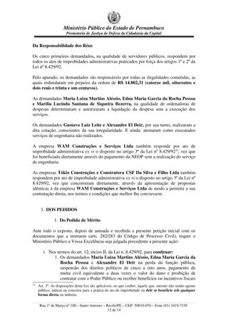 Ministério Público do Estado de Pernambuco
Promotoria de Justiça de Defesa da Cidadania da Capital
Da Responsabilidade dos Réus
Os cinco primeiros demandados, na qualidade de servidores públicos, respondem por
todos os atos de improbidades administrativas praticados por força dos artigos 1º e 2º da
Lei nº 8.429/92.
Pelo apurado, os demandados são responsáveis por todas as ilegalidades cometidas, as
quais redundaram em prejuízo da ordem de R$ 14.802,31 (catorze mil, oitocentos e
dois reais e trinta e um centavos).
As demandadas Maria Luiza Martins Aléssio, Edna Maria Garcia da Rocha Pessoa
e Marília Lucinda Santana de Siqueira Bezerra, na qualidade de ordenadoras de
despesas determinaram e autorizaram a liquidação da despesa sem a execução dos
serviços.
Os demandados Gustavo Luiz Leite e Alexandre El Deir, por seu turno, realizaram a
dita cotação, conscientes da sua irregularidade. E ainda: atestaram como executados
serviços de engenharia não realizados.
A empresa WAM Construções e Serviços Ltda também responde por ato de
improbidade administrativa ex vi o disposto no artigo 3º da Lei nº 8.429/9219
, vez que
foi beneficiada diretamente através do pagamento da NEOP sem a realização do serviço
de engenharia.
As empresas Tókio Construções e Construtora CSF Da Silva e Filho Ltda também
respondem por ato de improbidade administrativa ex vi o disposto no artigo 3º da Lei nº
8.429/92, vez que concorreram diretamente, através da apresentação de propostas
idênticas à da empresa WAM Construções e Serviços Ltda de modo a permitir a sua
contratação direta, nos termos e condições que melhor lhe conviessem.
3. DOS PEDIDOS
1. Do Pedido de Mérito
Ante todo o exposto, depois de autuada e recebida a presente petição inicial com os
documentos que a instruem (arts. 282/283 do Código de Processo Civil), requer o
Ministério Público a Vossa Excelência seja julgada procedente a presente ação:
i. Nos termos do art. 12, inciso II, da Lei n. 8.429/92, para condenar:
1. Os demandados Maria Luiza Martins Aléssio, Edna Maria Garcia da
Rocha Pessoa e Alexandre El Deir na perda da função pública,
suspensão dos direitos políticos de cinco a oito anos, pagamento de
multa civil equivalente a duas vezes o valor do dano e proibição de
contratar com o Poder Público ou receber benefícios ou incentivos fiscais
19
Art. 3º. As disposições desta Lei são aplicáveis, no que couber, àquele que, mesmo não sendo agente
público, induza ou concorra para a prática do ato de improbidade ou dele se beneficie sob qualquer
forma direta ou indireta.
Rua 1º de Março nº 100 – Santo Antonio – Recife/PE – CEP: 50010-070 – Fone (81) 3419-7195
12 de 14
 