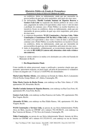 Ministério Público do Estado de Pernambuco
Promotoria de Justiça de Defesa da Cidadania da Capital
ou creditícios, direta ou indiretamente, ainda que por intermédio de
pessoa jurídica da qual seja sócio majoritário, pelo prazo de cinco anos;
2. Os demandados Marília Lucinda Santana de Siqueira Bezerra e
Gustavo Luiz Leite na suspensão dos direitos políticos de cinco a oito
anos, pagamento de multa civil equivalente a duas vezes o valor do dano
e proibição de contratar com o Poder Público ou receber benefícios ou
incentivos fiscais ou creditícios, direta ou indiretamente, ainda que por
intermédio de pessoa jurídica da qual seja sócio majoritário, pelo prazo
de cinco anos;
3. as empresas-demandadas WAM Construções e Serviços Ltda, Tókio
Construções e Construtora CSF Da Silva e Filho Ltda, no pagamento
de multa civil equivalente a duas vezes o valor do dano e proibição de
contratar com o Poder Público ou receber benefícios ou incentivos fiscais
ou creditícios, direta ou indiretamente, ainda que por intermédio de
pessoa jurídica da qual seja sócio majoritário, pelo prazo de cinco anos;
4. todos os demandados, solidariamente, ao ressarcimento integral do dano
no valor de R$ 14.802,31 (catorze mil, oitocentos e dois reais e trinta e
um centavos).
ii. Sejam os valores relativos às multas civis destinados aos cofres da Fazenda do
Município do Recife
2. Dos Requerimentos Finais
Como medida de ordem processual, requer a notificação e posterior citação para que,
querendo, apresentem respostas, no prazo legal, sob pena de presumirem-se verdadeiros
os fatos ora alegados (art. 17 da Lei n. 8.429/1992) dos demandados:
Maria Luiza Martins Aléssio, com endereço na Estrada de Aldeia, Km 6, Loteamento
Chã de Peroba, Granja Maturi, s/nº, Aldeia, Camaragibe, PE;
Edna Maria Garcia da Rocha Pessoa, com endereço na Rua Teles Júnior, nº 1558,
apartamento 201, Rosarinho, Recife;
Marília Lucinda Santana de Siqueira Bezerra, com endereço na Rua Casa Forte, 65,
apartamento 801, Casa Forte, Recife;
Gustavo Luiz Leite, com endereço na Rua Francisco da Cunha, 359, apartamento 504,
Boa Viagem, Recife;
Alexandre El Deir, com endereço na Rua Eládio Ramos, 168, apartamento 101, Boa
Viagem, Recife;
WAM Construções e Serviços Ltda, na pessoa da sua Sócia-Administradora Walba
Alves de Melo, inscrita no CPF/MF sob o número 792.158.904-91, com endereço na
Rua Venicius de Moraes, 177 B, Novo do Carmelo, Camaragibe, PE.
Tókio Construções, na pessoa do seu Sócio-Administrador Moacir Antonio da Silva,
inscrito no CPF/MF sob o número 811.532.014-53, com endereço na rua da Aurora,
Rua 1º de Março nº 100 – Santo Antonio – Recife/PE – CEP: 50010-070 – Fone (81) 3419-7195
13 de 14
 