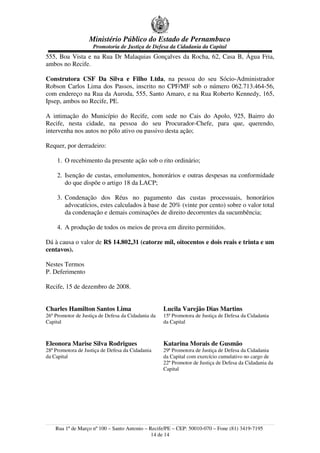 Ministério Público do Estado de Pernambuco
Promotoria de Justiça de Defesa da Cidadania da Capital
555, Boa Vista e na Rua Dr Malaquias Gonçalves da Rocha, 62, Casa B, Água Fria,
ambos no Recife.
Construtora CSF Da Silva e Filho Ltda, na pessoa do seu Sócio-Administrador
Robson Carlos Lima dos Passos, inscrito no CPF/MF sob o número 062.713.464-56,
com endereço na Rua da Auroda, 555, Santo Amaro, e na Rua Roberto Kennedy, 165,
Ipsep, ambos no Recife, PE.
A intimação do Município do Recife, com sede no Cais do Apolo, 925, Bairro do
Recife, nesta cidade, na pessoa do seu Procurador-Chefe, para que, querendo,
intervenha nos autos no pólo ativo ou passivo desta ação;
Requer, por derradeiro:
1. O recebimento da presente ação sob o rito ordinário;
2. Isenção de custas, emolumentos, honorários e outras despesas na conformidade
do que dispõe o artigo 18 da LACP;
3. Condenação dos Réus no pagamento das custas processuais, honorários
advocatícios, estes calculados à base de 20% (vinte por cento) sobre o valor total
da condenação e demais cominações de direito decorrentes da sucumbência;
4. A produção de todos os meios de prova em direito permitidos.
Dá à causa o valor de R$ 14.802,31 (catorze mil, oitocentos e dois reais e trinta e um
centavos).
Nestes Termos
P. Deferimento
Recife, 15 de dezembro de 2008.
Charles Hamilton Santos Lima
26º Promotor de Justiça de Defesa da Cidadania da
Capital
Lucila Varejão Dias Martins
15ª Promotora de Justiça de Defesa da Cidadania
da Capital
Eleonora Marise Silva Rodrigues
28ª Promotora de Justiça de Defesa da Cidadania
da Capital
Katarina Morais de Gusmão
29ª Promotora de Justiça de Defesa da Cidadania
da Capital com exercício cumulativo no cargo de
22º Promotor de Justiça de Defesa da Cidadania da
Capital
Rua 1º de Março nº 100 – Santo Antonio – Recife/PE – CEP: 50010-070 – Fone (81) 3419-7195
14 de 14
 
