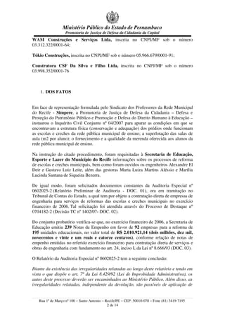 Ministério Público do Estado de Pernambuco
Promotoria de Justiça de Defesa da Cidadania da Capital
WAM Construções e Serviços Ltda, inscrita no CNPJ/MF sob o número
03.312.322/0001-64;
Tókio Construções, inscrita no CNPJ/MF sob o número 05.966.679/0001-91;
Construtora CSF Da Silva e Filho Ltda, inscrita no CNPJ/MF sob o número
03.998.352/0001-76
1. DOS FATOS
Em face de representação formulada pelo Sindicato dos Professores da Rede Municipal
do Recife - Simpere, a Promotoria de Justiça de Defesa da Cidadania – Defesa e
Proteção do Patrimônio Público e Promoção e Defesa do Direito Humano à Educação –
instaurou o Inquérito Civil Conjunto nº 04/2007 para apurar as condições em que se
encontravam a estrutura física (conservação e adequação) dos prédios onde funcionam
as escolas e creches da rede pública municipal de ensino; a superlotação das salas de
aula (m2 por aluno); o fornecimento e a qualidade da merenda oferecida aos alunos da
rede pública municipal de ensino.
Na instrução do citado procedimento, foram requisitadas à Secretaria de Educação,
Esporte e Lazer do Município do Recife informações sobre os processos de reforma
de escolas e creches municipais, bem como foram ouvidos os engenheiros Alexandre El
Deir e Gustavo Luiz Leite, além das gestoras Maria Luiza Martins Aléssio e Marília
Lucinda Santana de Siqueira Bezerra.
De igual modo, foram solicitados documentos constantes da Auditoria Especial nº
0602025-2 (Relatório Preliminar de Auditoria - DOC. 01), ora em tramitação no
Tribunal de Contas do Estado, a qual tem por objeto a contratação direta de empresas de
engenharia para serviços de reformas das escolas e creches municipais no exercício
financeiro de 2006. Tal solicitação foi atendida através do Processo de Destaque nº
0704182-2 (Decisão TC nº 1402/07- DOC. 02).
Do conjunto probatório verifica-se que, no exercício financeiro de 2006, a Secretaria de
Educação emitiu 239 Notas de Empenho em favor de 92 empresas para a reforma de
195 unidades educacionais, no valor total de R$ 2.010.921,14 (dois milhões, dez mil,
novecentos e vinte e um reais e catorze centavos), conforme relação de notas de
empenho emitidas no referido exercício financeiro para contratação direta de serviços e
obras de engenharia com fundamento no art. 24, inciso I, da Lei nº 8.666/93 (DOC. 03).
O Relatório da Auditoria Especial nº 0602025-2 tem a seguinte conclusão:
Diante da existência das irregularidades relatadas ao longo deste relatório e tendo em
vista o que dispõe o art. 7º da Lei 8.429/92 (Lei de Improbidade Administrativa), os
autos deste processo deverão ser encaminhados ao Ministério Público. Além disso, as
irregularidades relatadas, independente da devolução, são passíveis de aplicação de
Rua 1º de Março nº 100 – Santo Antonio – Recife/PE – CEP: 50010-070 – Fone (81) 3419-7195
2 de 14
 