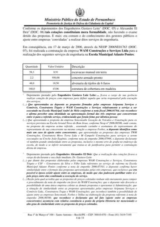 Ministério Público do Estado de Pernambuco
Promotoria de Justiça de Defesa da Cidadania da Capital
Conforme os depoimentos dos Engenheiros Gustavo Leite1
(DOC. 05) e Alexandre El
Deir2
(DOC. 06) tais cotações constituíam mera formalidade, não havendo o exame
detido das propostas. E mais: era comum e do conhecimento dos gestores públicos o
ajuste entre empresas ‘convidadas’ a realizar ditos serviços de engenharia.
Em conseqüência, em 17 de março de 2006, através da NEOP 2006NE01763 (DOC.
07), foi realizada a contratação da empresa WAM Construções e Serviços Ltda para a
realização dos seguintes serviços de engenharia na Escola Municipal Adauto Pontes:
Quantidade Valor Unitário Descrição
58,3 8,91 escavacao manual em terra
2,2 950,00 concreto armado pronto
48,0 18,50 alvenaria de tijolos de 6 furos
160,0 43,06 estrutura de cobertura em madeira
1
Depoimento prestado pelo Engenheiro Gustavo Luiz Leite: ... ficava a cargo de sua gerência
realizar cotação de preços com empresas para definir aquela que seria responsável pela execução
dos serviços;
(...) Que apresentadas ao depoente as propostas firmadas pelas empresas Aripuana Serviços e
Comércio, Construtora Tóquio e WAM Construções e Serviços relativamente a serviço a ser
executado na Escola Municipal André de Melo conforme a nota fiscal 2006.01764, este reconhece
e afirma perceber uma identidade na apresentação formal das três empresas que concorreram
entre si para o referido serviço, evidenciando que foram feitas por idêntica pessoa;
(...) Que apresentada a proposta da empresa Senconsulte Locação de Veículos e Construção para os
serviços previstos na Escola Arraial Novo do Bom Jesus, conforme Neop nº 2006.06506, onde consta,
na proposta da empresa acima referida , assentado carimbo e assinatura do representante do
representante de sua concorrente na mesma cotação a empresa Forbes, o depoente identifica como
mais um caso de ajuste entre concorrentes; que apresentadas as propostas das empresas TWM
Construções, Construtora Move Terra Ltda e M Campelo Construções para serviços a serem
executados na Creche João Eugênio, conforme nota de empenho 2006.07998, o depoente declarante
vê também grande similaridade entre as propostas, inclusive o mesmo erro de grafia no endereço da
escola, de modo a se inferir novamente que tratou-se de justificativa para permitir a contratação
direta de empresa.
2
Depoimento prestado pelo Engenheiro Alexandre El Deir: Que a realização das cotações ficava a
cargo do declarante e seu chefe imediato, Dr. Gustavo Leite
(...) que diante das propostas elaboradas pelas empresas WAM Construções e Serviços, Construtora
Tóquio e CSF – Construtora da Silva e Filho Ltda referentes ao serviço de reforma na Escola
Municipal Adauto Pontes conforme a nota de empenho 2006.07163, o depoente confirma haver
similaridade entre o formato das propostas apresentadas pelas três empresas; que esclarece que era
possível à época existir ajuste entre as empresas, de modo que elas pudessem partilhar entre si e
pelo preço entre elas combinado a execução do serviço.
(...) Razão pela qual acredita que as propostas de preços coletadas tenham sido meramente para compor
o procedimento da nota de empenho em favor da WAM Construções; que o depoente não descarta a
possibilidade de uma única empresa coletar as demais propostas e apresentar à Administração; que
a situação de similaridade entre as propostas apresentadas pelas empresas Aripuana Serviços e
Comércio Ltda., Construtora Toque e WAM Construções; que reconhece também a possibilidade de
ajuste entre as empresas Senconsult, Forbes e Stillus na elaboração da proposta referente à nota de
empenho 2006.06506; que reconhece o declarante que tal fato (ajuste entre as empresas
concorrentes) acontecia com relativa constância a ponto da própria Diretoria ter mencionado o
alto grau de similaridade entre as propostas de preços coletadas.
Rua 1º de Março nº 100 – Santo Antonio – Recife/PE – CEP: 50010-070 – Fone (81) 3419-7195
4 de 14
 