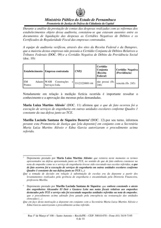 Ministério Público do Estado de Pernambuco
Promotoria de Justiça de Defesa da Cidadania da Capital
Durante a análise da prestação de contas das despesas realizadas com as reformas dos
estabelecimentos objeto dessa auditoria, constatou-se que estavam ausentes entre os
documentos de liquidação das despesas as Certidões Negativas de Débitos e os
Certificados de Regularidade Fiscal das empresas contratadas.
A equipe de auditoria verificou, através dos sites da Receita Federal e da Dataprev,
que a maioria destas empresas não possuía a Certidão Conjunta de Débitos Relativos a
Tributos Federais (DOC. 09) e a Certidão Negativa de Débito da Previdência Social
(doc. 10):
Estabelecimento Empresa contratada CNPJ
Certidão
Conjunta
(Receita
Federal)
Certidão Negativa
(Previdência)
EM Adauto
Pontes
WAM Construções e
Serviços Ltda.
33123220001-64
não possui (fls.
246)
vencida (fls. 245)
Notadamente em relação à medição fictícia ocorrida é importante ressaltar o
conhecimento e a aprovação das mesmas pelas demandadas.
Maria Luiza Martins Aléssio3
(DOC. 11) afirmou que o que de fato ocorreu foi a
execução de serviços de engenharia em outras unidades escolares conforme Quadro 1
constante da sua defesa junto ao TCE.
Marília Lucinda Santana de Siqueira Bezerra4
(DOC. 12) por seu turno, informou
perante esta Promotoria de Justiça que [ela depoente] em conjunto com a Secretária
Maria Luiza Martins Aléssio e Edna Garcia autorizaram o procedimento acima
referido.
3
Depoimento prestado por Maria Luiza Martins Aléssio: que reintera neste momento os termos
apresentados na defesa apresentada junto ao TCE, no sentido de que de fato embora constasse na
nota de empenho como se o serviço de engenharia tivesse sido executado nas escolas referidas, o que
de fato ocorreu foi a execução de serviços de engenharia em outras unidades escolares conforme
Quadro 1 constante da sua defesa junto ao TCE (...)
Que a tomada de decisão em relação à substituição de escolas era da depoente a partir dos
levantamentos realizados pela gerência de engenharia e encaminhada pela Diretoria Financeira,
professora Marília.
4
Depoimento prestado por Marília Lucinda Santana de Siqueira: que embora constando o atesto
dos engenheiros Alexandre El Deir e Gustavo Leite nas notas fiscais relativas aos empenhos
destacados pelo TCE o serviço não foi executado naquelas unidades referidas na nota de empenho;
que o procedimento acima adotado fora guiado pela emergência na restauração das unidades
elencadas (...)
Que em face desta motivação a depoente em conjunto com a Secretária Maria Luiza Martins Aléssio e
Edna Garcia autorizaram o procedimento acima referido.
Rua 1º de Março nº 100 – Santo Antonio – Recife/PE – CEP: 50010-070 – Fone (81) 3419-7195
6 de 14
 
