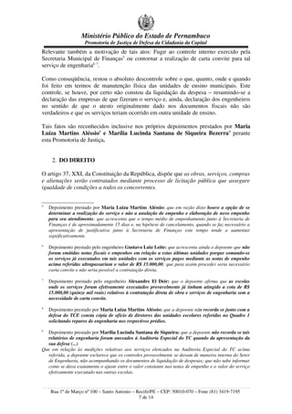 Ministério Público do Estado de Pernambuco
Promotoria de Justiça de Defesa da Cidadania da Capital
Relevante também a motivação de tais atos: Fugir ao controle interno exercido pela
Secretaria Municipal de Finanças5
ou contornar a realização de carta convite para tal
serviço de engenharia6 7
.
Como conseqüência, restou o absoluto descontrole sobre o que, quanto, onde e quando
foi feito em termos de manutenção física das unidades de ensino municipais. Este
controle, se houve, por certo não constou da liquidação da despesa – resumindo-se a
declaração das empresas de que fizeram o serviço e, ainda, declaração dos engenheiros
no sentido de que o atesto originalmente dado nos documentos fiscais não são
verdadeiros e que os serviços teriam ocorrido em outra unidade de ensino.
Tais fatos são reconhecidos inclusive nos próprios depoimentos prestados por Maria
Luiza Martins Aléssio8
e Marília Lucinda Santana de Siqueira Bezerra9
perante
esta Promotoria de Justiça.
2. DO DIREITO
O artigo 37, XXI, da Constituição da República, dispõe que as obras, serviços, compras
e alienações serão contratados mediante processo de licitação pública que assegure
igualdade de condições a todos os concorrentes.
5
Depoimento prestado por Maria Luiza Martins Aléssio: que em razão disto houve a opção de se
determinar a realização do serviço e não a anulação de empenho e elaboração de novo empenho
para seu atendimento; que acrescenta que o tempo médio de empenhamento junto à Secretaria de
Finanças é de aproximadamente 15 dias e, na hipótese de cancelamento, quando se faz necessário a
apresentação de justificativa junto à Secretaria de Finanças este tempo tende a aumentar
significativamente.
6
Depoimento prestado pelo engenheiro Gustavo Luiz Leite: que acrescenta ainda o depoente que não
foram emitidas notas fiscais e empenhos em relação a estas últimas unidades porque somando-se
os serviços já executados em tais unidades com os serviços pagos mediante as notas de empenho
acima referidas ultrapassariam o valor de R$ 15.000,00; que para assim proceder seria necessário
carta convite e não seria possível a contratação direta.
7
Depoimento prestado pelo engenheiro Alexandre El Deir: que o depoente afirma que as escolas
onde os serviços foram efetivamente executados provavelmente já tinham atingido a cota de R$
15.000,00 (quinze mil reais) relativos à contratação direta de obra e serviços de engenharia sem a
necessidade de carta convite.
8
Depoimento prestado por Maria Luiza Martins Aléssio: que a depoente não recorda se junto com a
defesa do TCE consta cópia de ofício de diretores das unidades escolares referidas no Quadro 1
solicitando reparos de engenharia nos respectivos prédios.
9
Depoimento prestado por Marília Lucinda Santana de Siqueira: que a depoente não recorda se tais
relatórios de engenharia foram anexados à Auditoria Especial do TC quando da apresentação da
sua defesa (...)
Que em relação às medições relativas aos serviços elencados na Auditoria Especial do TC acima
referida, a depoente esclarece que os controles provavelmente se davam de maneira interna do Setor
de Engenharia, não acompanhando os documentos de liquidação de despesas; que não sabe informar
como se dava exatamente o ajuste entre o valor constante nas notas de empenho e o valor do serviço
efetivamente executado nas outras escolas.
Rua 1º de Março nº 100 – Santo Antonio – Recife/PE – CEP: 50010-070 – Fone (81) 3419-7195
7 de 14
 