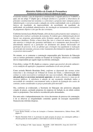 Ministério Público do Estado de Pernambuco
Promotoria de Justiça de Defesa da Cidadania da Capital
O referido instituto, à luz do dispositivo constitucional, é regrado pela Lei nº 8.666/93; a
qual, em seu artigo 3º dispõe que a licitação destina-se a garantir a observância do
princípio constitucional da isonomia e a selecionar a proposta mais vantajosa para a
Administração e será processada e julgada em estrita conformidade com os princípios
básicos da legalidade, da impessoalidade, da moralidade, da igualdade, da
publicidade, da probidade administrativa, da vinculação ao instrumento convocatório,
do julgamento objetivo e dos que lhe são correlatos.
Conforme leciona Lucas Rocha Furtado, além da busca pela proposta mais vantajosa, a
licitação deve realizar o princípio da isonomia. É evidente que a Administração deverá
buscar nas propostas apresentadas pelos licitantes aquela que melhor realize seus
interesses imediatos. Porém, a busca deste fim, isto é, a busca de maiores vantagens,
não autoriza a violação das garantias individuais ou o tratamento mais favorecido à
determinada empresa ou a particular em detrimento dos demais interessados em
participar do processo. A lei, ao afirmar que a licitação visa igualmente à realização
do princípio da isonomia, procura evitar tratamento discriminatório injustificado entre
os possíveis interessados10
.
No entanto, ao se contrastar a contratação empreendida pela Secretaria de Educação
com as normas pertinentes contidas no Estatuto de Licitações, observa-se o acentuado
desvio empreendido por aquele órgão na referida contratação.
Com efeito, o artigo 15, III, dispõe as compras, sempre que possível, deverão submeter-
se às condições de aquisição e pagamento semelhantes às do setor privado.
Como assinala Marinês Restelatto Dotti, conforme se depreende das normas acima
transcritas e da orientação do Tribunal de Contas da União, a Administração deve
estimar os custos necessários à satisfação das suas necessidades. Mas essa estimativa
não pode fazer-se em termos meramente aparentes, de modo a favorecer o mau uso de
recursos públicos. A referência à adoção de um orçamento detalhado indica a
necessidade de considerar concretamente todos os fatores de formação dos custos do
contrato, assim considerados os preços praticados pelo mercado11
.
Ora, conforme já evidenciado, a Secretaria de Educação não promoveu adequada
cotação de preços, aceitando propostas de empresas de fachada ou em nítido conluio
entre os proponentes. Fato inclusive reconhecido pelos demandados.
Em outra mão e independentemente dos vícios decorrentes do processo de contratação,
é de se observar as irregularidades cometidas quando da execução orçamentário-
financeira das referidas despesas.
10
Lucas Rocha Furtado, in Curso de Licitações e Contratos Administrativos, Editora Fórum, 2007,
página 31
11
Marinês Restelatto Dotti in A promoção da ampla pesquisa de preços nas contratações públicas –
eficiente gestão de recursos públicos e efetividade no controle de despesas
Rua 1º de Março nº 100 – Santo Antonio – Recife/PE – CEP: 50010-070 – Fone (81) 3419-7195
8 de 14
 