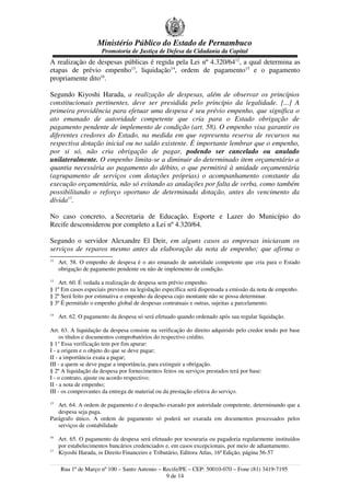 Ministério Público do Estado de Pernambuco
Promotoria de Justiça de Defesa da Cidadania da Capital
A realização de despesas públicas é regida pela Lei nº 4.320/6412
, a qual determina as
etapas de prévio empenho13
, liquidação14
, ordem de pagamento15
e o pagamento
propriamente dito16
.
Segundo Kiyoshi Harada, a realização de despesas, além de observar os princípios
constitucionais pertinentes, deve ser presidida pelo princípio da legalidade. [...] A
primeira providência para efetuar uma despesa é seu prévio empenho, que significa o
ato emanado de autoridade competente que cria para o Estado obrigação de
pagamento pendente de implemento de condição (art. 58). O empenho visa garantir os
diferentes credores do Estado, na medida em que representa reserva de recursos na
respectiva dotação inicial ou no saldo existente. É importante lembrar que o empenho,
por si só, não cria obrigação de pagar, podendo ser cancelado ou anulado
unilateralmente. O empenho limita-se a diminuir do determinado item orçamentário a
quantia necessária ao pagamento do débito, o que permitirá à unidade orçamentária
(agrupamento de serviços com dotações próprias) o acompanhamento constante da
execução orçamentária, não só evitando as anulações por falta de verba, como também
possibilitando o reforço oportuno de determinada dotação, antes do vencimento da
dívida17
.
No caso concreto, a Secretaria de Educação, Esporte e Lazer do Município do
Recife desconsiderou por completo a Lei nº 4.320/64.
Segundo o servidor Alexandre El Deir, em alguns casos as empresas iniciavam os
serviços de reparos mesmo antes da elaboração da nota de empenho; que afirma o
12
Art. 58. O empenho de despesa é o ato emanado de autoridade competente que cria para o Estado
obrigação de pagamento pendente ou não de implemento de condição.
13
Art. 60. É vedada a realização de despesa sem prévio empenho.
§ 1º Em casos especiais previstos na legislação específica será dispensada a emissão da nota de empenho.
§ 2º Será feito por estimativa o empenho da despesa cujo montante não se possa determinar.
§ 3º É permitido o empenho global de despesas contratuais e outras, sujeitas a parcelamento.
14
Art. 62. O pagamento da despesa só será efetuado quando ordenado após sua regular liquidação.
Art. 63. A liquidação da despesa consiste na verificação do direito adquirido pelo credor tendo por base
os títulos e documentos comprobatórios do respectivo crédito.
§ 1° Essa verificação tem por fim apurar:
I - a origem e o objeto do que se deve pagar;
II - a importância exata a pagar;
III - a quem se deve pagar a importância, para extinguir a obrigação.
§ 2º A liquidação da despesa por fornecimentos feitos ou serviços prestados terá por base:
I - o contrato, ajuste ou acordo respectivo;
II - a nota de empenho;
III - os comprovantes da entrega de material ou da prestação efetiva do serviço.
15
Art. 64. A ordem de pagamento é o despacho exarado por autoridade competente, determinando que a
despesa seja paga.
Parágrafo único. A ordem de pagamento só poderá ser exarada em documentos processados pelos
serviços de contabilidade
16
Art. 65. O pagamento da despesa será efetuado por tesouraria ou pagadoria regularmente instituídos
por estabelecimentos bancários credenciados e, em casos excepcionais, por meio de adiantamento.
17
Kiyoshi Harada, in Direito Financeiro e Tributário, Editora Atlas, 16ª Edição, página 56-57
Rua 1º de Março nº 100 – Santo Antonio – Recife/PE – CEP: 50010-070 – Fone (81) 3419-7195
9 de 14
 