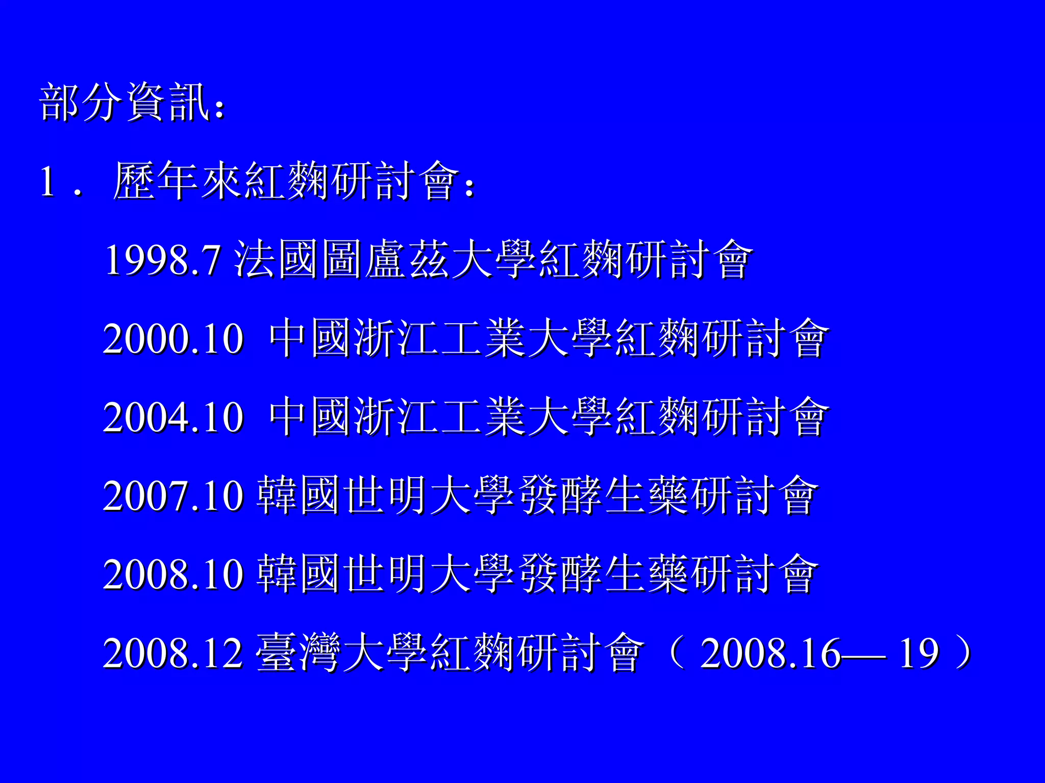 部分資訊： 1 ．歷年來紅麴研討會： 1998.7 法國圖盧茲大學紅麴研討會 2000.10  中國浙江工業大學紅麴研討會 2004.10  中國浙江工業大學紅麴研討會 2007.10 韓國世明大學發酵生藥研討會 2008.10 韓國世明大學發酵生藥研討會 2008.12 臺灣大學紅麴研討會（ 2008.16—  1 9 ） 