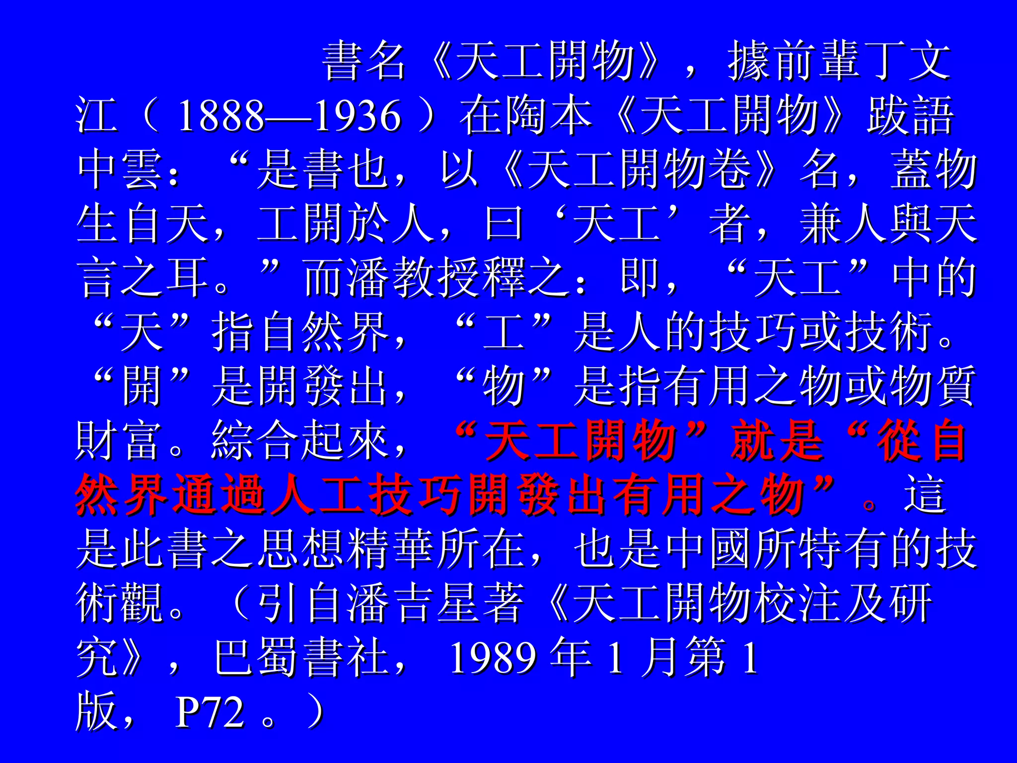 書名《天工開物》，據前輩丁文江（ 1888—1936 ）在陶本《天工開物》跋語中雲：“是書也，以《天工開物卷》名，蓋物生自天，工開於人，曰‘天工’者，兼人與天言之耳。”而潘教授釋之：即，“天工”中的“天”指自然界，“工”是人的技巧或技術。“開”是開發出，“物”是指有用之物或物質財富。綜合起來， “天工開物”就是“從自然界通過人工技巧開發出有用之物” 。 這是此書之思想精華所在，也是中國所特有的技術觀。（引自潘吉星著《天工開物校注及研究》，巴蜀書社， 1989 年 1 月第 1 版， P72 。）   