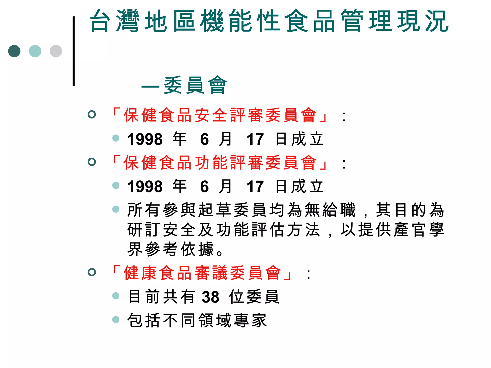 台灣地區機能性食品管理現況   —委員會 「保健食品安全評審委員會」 ： 1998  年  6  月  17  日成立 「保健食品功能評審委員會」 ： 1998  年  6  月  17  日成立 所有參與起草委員均為無給職，其目的為研訂安全及功能評估方法，以提供產官學界參考依據。 「健康食品審議委員會」 ： 目前共有 38  位委員 包括不同領域專家 