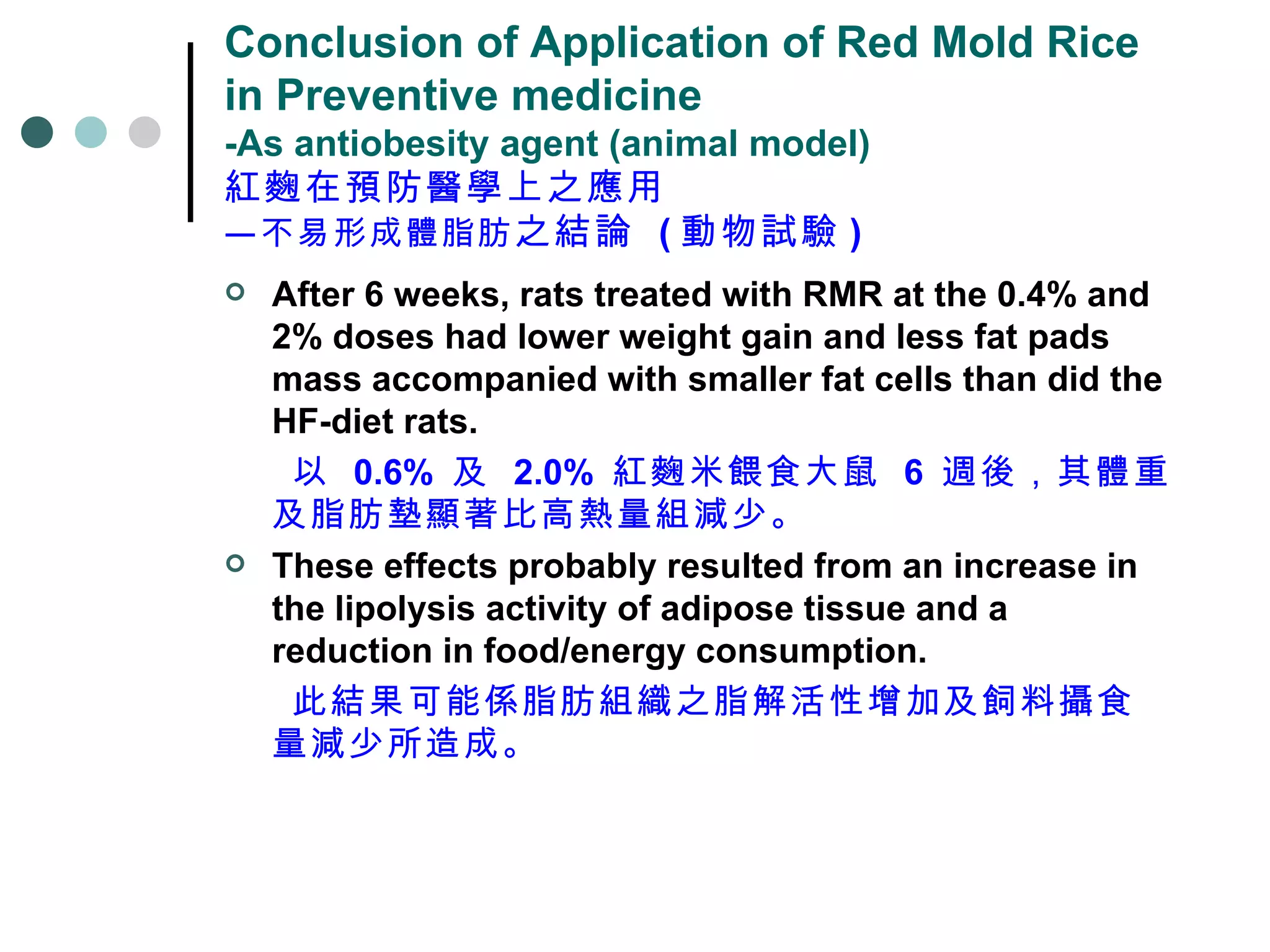 Conclusion of Application of Red Mold Rice in Preventive medicine -As antiobesity agent (animal model) 紅麴在預防醫學上之應用 —不易形成體脂肪 之結論   ( 動物試驗 ) After 6 weeks, rats treated with RMR at the 0.4% and 2% doses had lower weight gain and less fat pads mass accompanied with smaller fat cells than did the HF-diet rats.  以  0.6%  及  2.0%  紅麴米餵食大鼠  6  週後，其體重及脂肪墊顯著比高熱量組減少。 These effects probably resulted from an increase in the lipolysis activity of adipose tissue and a reduction in food/energy consumption.  此結果可能係脂肪組織之脂解活性增加及飼料攝食量減少所造成。 