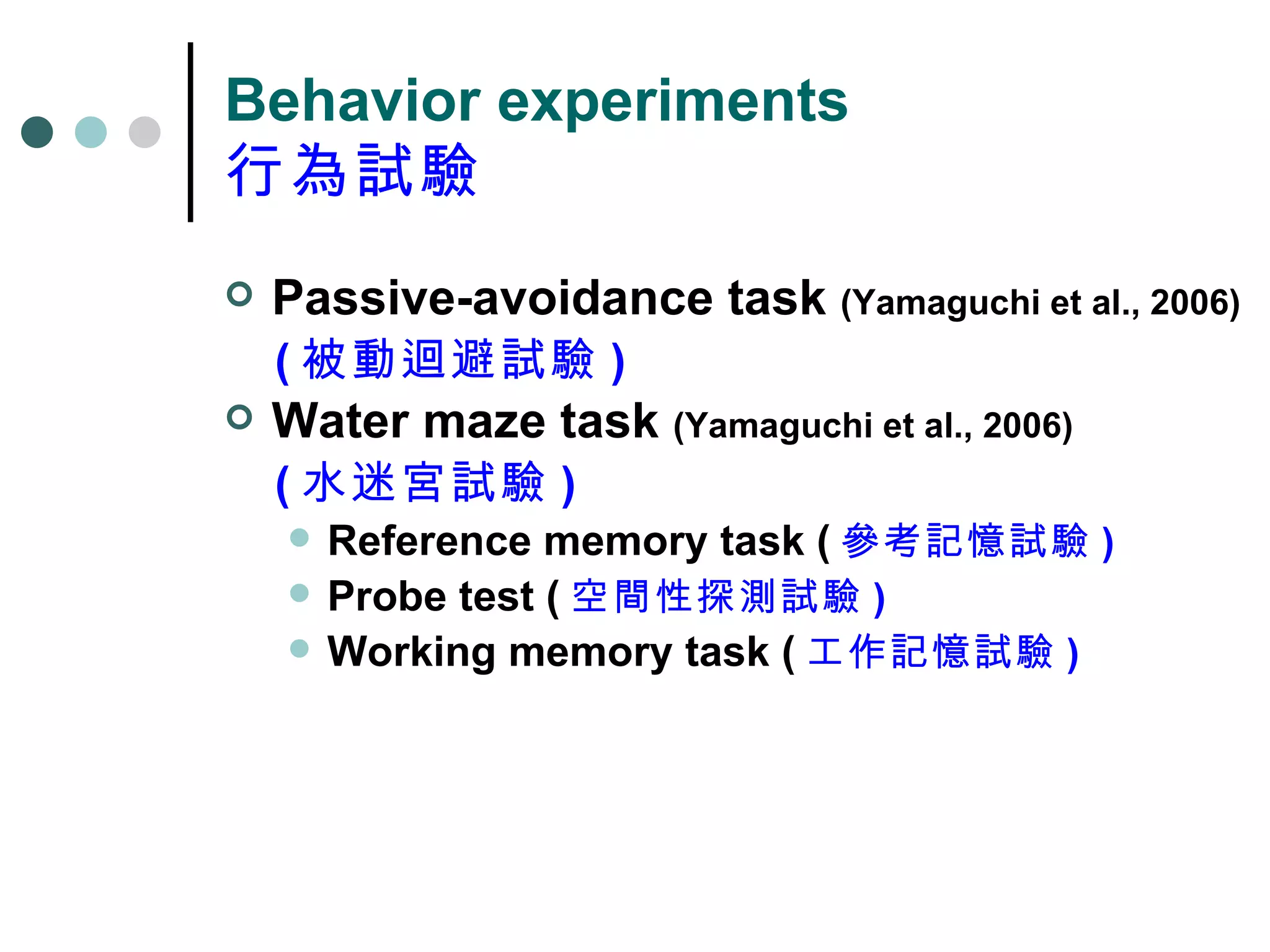 Behavior experiments 行為試驗 Passive-avoidance task  (Yamaguchi et al., 2006) ( 被動迴避試驗 ) Water maze task  (Yamaguchi et al., 2006) ( 水迷宮試驗 ) Reference memory task ( 參考記憶試驗 ) Probe test ( 空間性探測試驗 ) Working memory task ( 工作記憶試驗 ) 